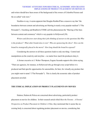 VIEWERS¶ ATTITUDES TOWARD ETHICAL, ECONOMIC AND CREATIVE
                          IMPLICATIONS OF PRODUCT PLACEMENT ON MOVIES 28
and writers should have been aware of the background of the owners of Columbia Pictures and

the so-called ³cola wars.´

       Needless to say, it seems apparent that Douglas Rushkoff has a reason to say that ³the

boundaries between content and advertising are blurring in nearly every popular medium´ (³The

Persuader´). Eisenberg and Bradford of TIME call this phenomenon the ³blurring of the lines

between content and commerce´ which is very popular in Hollywood (38).

       Writers and directors start doing their jobs thinking of answers to the questions like Who

is the producer? What other brands does it own? Who are sponsoring the show? How can the

brand be strategically placed in the movie? How long should the brand be exposed?

       Considering the answers to all these questions leads to only one thing: Control and

manipulation on the creativity and storyline -- no matter how much the producers deny it.

       A former executive at J. Walter Thompson, Eugene Secunda supports this claim saying,

³There are agencies, for instance, in Hollywood who go through every script before it is

produced and find specific opportunities for automobiles, for beer, for virtually any product that

you might want to name´ (³The Persuader´). This is clearly the economic sides of product

placement unveiled.



THE ETHICAL IMPLICATION OF PRODUCT PLACEMENTS ON MOVIES



       Hudson, Hudson & Peloza are concerned about advertising, particularly product

placement on movies for children. In their research article titled Meet the Parents: A Parents¶

Perspective on Product Placement in Children¶s Films, they mentioned that it seems like no

existing body is concerned about regulating product placement on movies, considering that
 