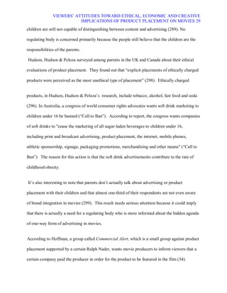 VIEWERS¶ ATTITUDES TOWARD ETHICAL, ECONOMIC AND CREATIVE
                          IMPLICATIONS OF PRODUCT PLACEMENT ON MOVIES 29
children are still not capable of distinguishing between content and advertising (289). No

regulating body is concerned primarily because the people still believe that the children are the

responsibilities of the parents.

Hudson, Hudson & Peloza surveyed among parents in the UK and Canada about their ethical

evaluations of product placement. They found out that ³explicit placements of ethically charged

products were perceived as the most unethical type of placement´ (298). Ethically charged


products, in Hudson, Hudson & Peloza¶s research, include tobacco, alcohol, fast food and soda

(296). In Australia, a congress of world consumer rights advocates wants soft drink marketing to

children under 16 be banned (³Call to Ban´). According to report, the congress wants companies

of soft drinks to "cease the marketing of all sugar-laden beverages to children under 16,

including print and broadcast advertising, product placement, the internet, mobile phones,

athletic sponsorship, signage, packaging promotions, merchandising and other means" (³Call to

Ban´). The reason for this action is that the soft drink advertisements contribute to the rate of

childhood obesity.


It¶s also interesting to note that parents don¶t actually talk about advertising or product

placement with their children and that almost one-third of their respondents are not even aware

of brand integration in movies (299). This result needs serious attention because it could imply

that there is actually a need for a regulating body who is more informed about the hidden agenda

of one-way form of advertising in movies.


According to Hoffman, a group called Commercial Alert, which is a small group against product

placement supported by a certain Ralph Nader, wants movie producers to inform viewers that a

certain company paid the producer in order for the product to be featured in the film (34).
 
