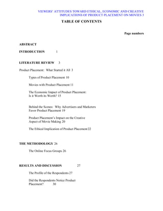 VIEWERS¶ ATTITUDES TOWARD ETHICAL, ECONOMIC AND CREATIVE
                         IMPLICATIONS OF PRODUCT PLACEMENT ON MOVIES 3

                                   TABLE OF CONTENTS


                                                           Page numbers


ABSTRACT

INTRODUCTION               1


LITERATURE REVIEW              3

Product Placement: What Started it All 3

       Types of Product Placement 10

       Movies with Product Placement 11

       The Economic Impact of Product Placement:
       Is it Worth its Worth? 15


       Behind the Scenes: Why Advertisers and Marketers
       Favor Product Placement 19

       Product Placement¶s Impact on the Creative
       Aspect of Movie Making 20

       The Ethical Implication of Product Placement 22



THE METHODOLOGY 26

       The Online Focus Groups 26



RESULTS AND DISCUSSION                      27

       The Profile of the Respondents 27

       Did the Respondents Notice Product
       Placement?       30
 