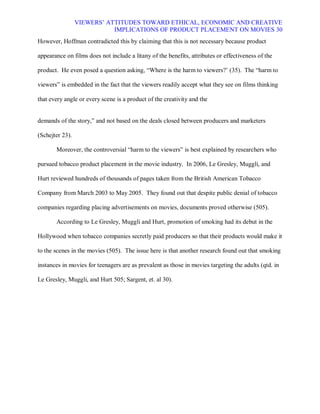 VIEWERS¶ ATTITUDES TOWARD ETHICAL, ECONOMIC AND CREATIVE
                            IMPLICATIONS OF PRODUCT PLACEMENT ON MOVIES 30
However, Hoffman contradicted this by claiming that this is not necessary because product

appearance on films does not include a litany of the benefits, attributes or effectiveness of the

product. He even posed a question asking, ³Where is the harm to viewers?¶ (35). The ³harm to

viewers´ is embedded in the fact that the viewers readily accept what they see on films thinking

that every angle or every scene is a product of the creativity and the


demands of the story,´ and not based on the deals closed between producers and marketers

(Schejter 23).

       Moreover, the controversial ³harm to the viewers´ is best explained by researchers who

pursued tobacco product placement in the movie industry. In 2006, Le Gresley, Muggli, and

Hurt reviewed hundreds of thousands of pages taken from the British American Tobacco

Company from March 2003 to May 2005. They found out that despite public denial of tobacco

companies regarding placing advertisements on movies, documents proved otherwise (505).

       According to Le Gresley, Muggli and Hurt, promotion of smoking had its debut in the

Hollywood when tobacco companies secretly paid producers so that their products would make it

to the scenes in the movies (505). The issue here is that another research found out that smoking

instances in movies for teenagers are as prevalent as those in movies targeting the adults (qtd. in

Le Gresley, Muggli, and Hurt 505; Sargent, et. al 30).
 