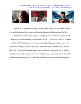 VIEWERS¶ ATTITUDES TOWARD ETHICAL, ECONOMIC AND CREATIVE
                          IMPLICATIONS OF PRODUCT PLACEMENT ON MOVIES 31




       Sargent, et. al. mentioned that when a cigarette brand appears in a film, it gives the brand

a favorable distinction by being associated with the characters and the tone of the film (29).

       In their studies, they content analysed contemporary films taken from a ten-year period.

They actually watched and analysed the contents of the top 25 US box-office films for each year

from 1988 to 1997 then they compared the prevalence of brand appearances for movies which

were released before the voluntary ban on paid product placements and after the said ban took

effect (30). The result of their study alarms critics. Sargent, et. al. found out that 85 % of the

films from their samples contain tobacco use, where the tobacco brands appear in 70 films. The

more alarming result suggests that tobacco use is apparent even in films targeting children (30).
 