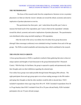 VIEWERS¶ ATTITUDES TOWARD ETHICAL, ECONOMIC AND CREATIVE
                          IMPLICATIONS OF PRODUCT PLACEMENT ON MOVIES 32
THE METHODOLOGY

            The focus of this research aside from the comprehensive literature review on product

placement is to find out what the viewers¶ attitudes are toward the ethical, economic and creative

implication of product placement on movies.

           The questionnaire has three parts: part 1 asked about the profile; part 2 aims to

measure the brand recall of the respondents; part 3 aims to find out the respondents¶ attitudes

toward the ethical, economic and creative implications of product placement. The questionnaires

were distributed online using snowball sampling to 100 respondents.

          After the result of the survey was tallied, four (4) online focus group discussions

(through Yahoo messenger conference) were scheduled inviting 8 members from each of the age

groups. The FGDs revealed remarkable and interesting ideas which contributed to the research.



THE ONLINE FOCUS GROUPS

A focus group discussion or FGD is a qualitative method of data gathering that aims to discover

unique opinion and thoughts of each discussant in the group (International Dev¶t Research

Centre). With the help of a facilitator, the group is expected to openly and spontaneously relate

their thoughts and even their inhibitions regarding the selected topic.

Four online focus groups were made possible through Instant Messaging (IM) software. The

eight participants from each age group spent over an hour reading messages in the IM window

and typing their thoughts so that the other members would be able to decode them. FGD 1

included 8 respondents whose ages range from 40 to 49. FGD 2 included 8 respondents from 30

to 39 age bracket; then FGD 3 included 8 from 20 to 29 years old and finally, FGD 4 included

participants who are 19 years old and younger.
 
