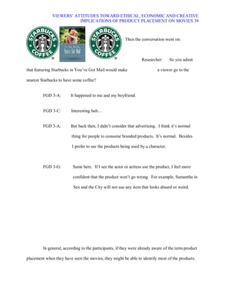 VIEWERS¶ ATTITUDES TOWARD ETHICAL, ECONOMIC AND CREATIVE
                         IMPLICATIONS OF PRODUCT PLACEMENT ON MOVIES 39



                                                        Then the conversation went on:



                                                                  Researcher:      So you admit

that featuring Starbucks in You¶ve Got Mail would make                     a viewer go to the

nearest Starbucks to have some coffee?


         FGD 3-A:        It happened to me and my boyfriend.


         FGD 3-C:        Interesting huh«


         FGD 3-A:        But back then, I didn¶t consider that advertising. I think it¶s normal

                         thing for people to consume branded products. It¶s normal. Besides

                         I prefer to see the products being used by a character.



         FGD 3-G:         Same here. If I see the actor or actress use the product, I feel more

                          confident that the product won¶t go wrong. For example, Samantha in

                          Sex and the City will not use any item that looks absurd or weird.




         In general, according to the participants, if they were already aware of the term product

placement when they have seen the movies, they might be able to identify most of the products.
 