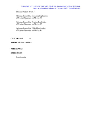 VIEWERS¶ ATTITUDES TOWARD ETHICAL, ECONOMIC AND CREATIVE
                       IMPLICATIONS OF PRODUCT PLACEMENT ON MOVIES 4
    Branded Product Recall 31

    Attitudes Toward the Economic Implication
    of Product Placement on Movies 34

    Attitudes Toward the Creative Implication
    of Product Placement on Movies 37

    Attitudes Toward the Ethical Implication
    of Product Placement on Movies 41



CONCLUSION            49

RECOMMENDATIONS 51


REFERENCES

APPENDICES

    Questionnaire
 