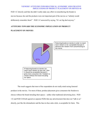 VIEWERS¶ ATTITUDES TOWARD ETHICAL, ECONOMIC AND CREATIVE
                          IMPLICATIONS OF PRODUCT PLACEMENT ON MOVIES 40
FGD 1-C directly said that she didn¶t really make any effort in remembering the brands in

movies because she said the products were not important part of the movies so ³nobody would

deliberately remember them!´ FGD 1-F answered by saying, ³It¶s no big deal anyway.´


ATTITUDES TOWARD THE ECONOMIC IMPLICATION OF PRODUCT

PLACEMENT ON MOVIES




                                                                Featuring brands on movies in order to reach
                                                                more viewers is not acceptable because it
                                               13%              distracts the viewers from concentrating on
                                                                the movie.




                                    87%



                   If featuring brands on movies can
                   reach more viewers at less cost, then
                   it should be acceptable because it
                   gives more consumers the freedom to
                   choose without the brand intruding
                   our space.




         The result suggests that most of the respondents do not really mind seeing featured

products in the movies. For most of them, product placement gives consumers the freedom to

choose without the brand intruding their spaces ± unlike what traditional advertising does. FGD

1-E and FGD 2-B both agreed on separate FGDs that any advertisement that does not ³talk to us´

directly, just like the telemarketer and the face-to-face sales clerk, is acceptable for them. This
 