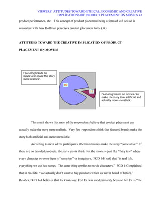 VIEWERS¶ ATTITUDES TOWARD ETHICAL, ECONOMIC AND CREATIVE
                          IMPLICATIONS OF PRODUCT PLACEMENT ON MOVIES 43
product performance, etc. This concept of product placement being a form of soft sell ad is

consistent with how Hoffman perceives product placement to be (34).



ATTITUDES TOWARD THE CREATIVE IMPLICATION OF PRODUCT

PLACEMENT ON MOVIES




   Featuring brands on
   movies can make the story
   more realistic.

                                     89

                                                          11
                                                                   Featuring brands on movies can
                                                                   make the story look artificial and
                                                                   actually more unrealistic.




          This result shows that most of the respondents believe that product placement can

actually make the story more realistic. Very few respondents think that featured brands make the

story look artificial and more unrealistic.

          According to most of the participants, the brand names make the story ³come alive.´ If

there are no branded products, the participants think that the movie is just like ³fairy tale´ where

every character or every item is ³nameless´ or imaginary. FGD 1-H said that ³in real life,

everything we use has names. The same thing applies to movie characters.´ FGD 1-G explained

that in real life, ³We actually don¶t want to buy products which we never heard of before.´

Besides, FGD 3-A believes that for Castaway, Fed Ex was used primarily because Fed Ex is ³the
 