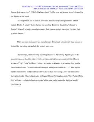 VIEWERS¶ ATTITUDES TOWARD ETHICAL, ECONOMIC AND CREATIVE
                          IMPLICATIONS OF PRODUCT PLACEMENT ON MOVIES 44
famous delivery service.´ FGD-3-A believes that if Fed Ex were not famous, it won¶t be used by

the director in the movie.

        This respondent has no idea on how deals are done for product placement- related

matter. FGD 3-A actually thinks that the choice of the director is dictated by ³whoever is

famous´ although in reality, manufacturers set their eyes on product placement ³to make their

products famous.´



        There are many instances when manufacturers deliberately set relatively huge amount to

be used for marketing, particularly for product placement.



         For example, in an article by Madden published at Advertising Age in April of this

year, she reported about the plan of Unilever to provide big-time sponsorship to the Chinese

version of ³Ugly Betty´ in China. Unilever, according to Madden, is promoting three brands:

Dove shower cream, Clear anti-dandruff shampoo, and Lipton tea milk-in (12). This implies

that the main actress is expected to use Dove and to show she¶s using Lipton tea in the office

during tea breaks. The media director for Greater China, Patrick Zhou, said, ³The `Prettiest Ugly

Girl¶ will take `a relatively large proportion¶ of the total media budget for the three brands´

(Madden 12).
 