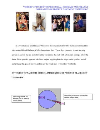 VIEWERS¶ ATTITUDES TOWARD ETHICAL, ECONOMIC AND CREATIVE
                          IMPLICATIONS OF PRODUCT PLACEMENT ON MOVIES 47




    In a recent article titled Product Placement Becomes Part of the Plot published online at the

International Herald Tribune, Clifford mentioned that, ³These days consumer brands not only

appear on shows, but are also elaborately woven into the plot, with advertisers calling a lot of the

shots. Their agencies approve television scripts, suggest plots that hinge on the product, attend

and critique the episode shoots, and review the rough cuts of episodes´ (Clifford).



ATTITUDES TOWARD THE ETHICAL IMPLICATION OF PRODUCT PLACEMENT

ON MOVIES




                                                                     Featuring brands on movies has
 Featuring brands on
                                     97%                             ethical implication.
 movies has no ethical
 implications.
                                                                3%
 