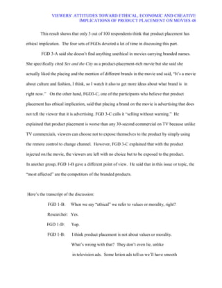 VIEWERS¶ ATTITUDES TOWARD ETHICAL, ECONOMIC AND CREATIVE
                          IMPLICATIONS OF PRODUCT PLACEMENT ON MOVIES 48


        This result shows that only 3 out of 100 respondents think that product placement has

ethical implication. The four sets of FGDs devoted a lot of time in discussing this part.

        FGD 3-A said she doesn¶t find anything unethical in movies carrying branded names.

She specifically cited Sex and the City as a product-placement-rich movie but she said she

actually liked the placing and the mention of different brands in the movie and said, ³It¶s a movie

about culture and fashion, I think, so I watch it also to get more ideas about what brand is in

right now.´ On the other hand, FGD3-C, one of the participants who believe that product

placement has ethical implication, said that placing a brand on the movie is advertising that does

not tell the viewer that it is advertising. FGD 3-C calls it ³selling without warning.´ He

explained that product placement is worse than any 30-second commercial on TV because unlike

TV commercials, viewers can choose not to expose themselves to the product by simply using

the remote control to change channel. However, FGD 3-C explained that with the product

injected on the movie, the viewers are left with no choice but to be exposed to the product.

In another group, FGD 1-B gave a different point of view. He said that in this issue or topic, the

³most affected´ are the competitors of the branded products.



Here¶s the transcript of the discussion:

            FGD 1-B :     When we say ³ethical´ we refer to values or morality, right?

            Researcher: Yes.

            FGD 1-D:      Yep.

            FGD 1-B:      I think product placement is not about values or morality.

                          What¶s wrong with that? They don¶t even lie, unlike

                           in television ads. Some lotion ads tell us we¶ll have smooth
 