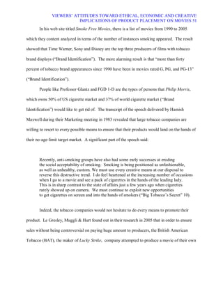 VIEWERS¶ ATTITUDES TOWARD ETHICAL, ECONOMIC AND CREATIVE
                          IMPLICATIONS OF PRODUCT PLACEMENT ON MOVIES 51
       In his web site titled Smoke Free Movies, there is a list of movies from 1990 to 2005

which they content analyzed in terms of the number of instances smoking appeared. The result

showed that Time Warner, Sony and Disney are the top three producers of films with tobacco

brand displays (³Brand Identification´). The more alarming result is that ³more than forty

percent of tobacco brand appearances since 1990 have been in movies rated G, PG, and PG-13´

(³Brand Identification´).

       People like Professor Glantz and FGD 1-D are the types of persons that Philip Morris,

which owns 50% of US cigarette market and 37% of world cigarette market (³Brand

Identification´) would like to get rid of. The transcript of the speech delivered by Hamish

Maxwell during their Marketing meeting in 1983 revealed that large tobacco companies are

willing to resort to every possible means to ensure that their products would land on the hands of

their no-age-limit target market. A significant part of the speech said:



       Recently, anti-smoking groups have also had some early successes at eroding
       the social acceptability of smoking. Smoking is being positioned as unfashionable,
       as well as unhealthy, custom. We must use every creative means at our disposal to
       reverse this destructive trend. I do feel heartened at the increasing number of occasions
       when I go to a movie and see a pack of cigarettes in the hands of the leading lady.
       This is in sharp contrast to the state of affairs just a few years ago when cigarettes
       rarely showed up on camera. We must continue to exploit new opportunities
       to get cigarettes on screen and into the hands of smokers (³Big Tobacco¶s Secret´ 10).


       Indeed, the tobacco companies would not hesitate to do every means to promote their

product. Le Gresley, Muggli & Hurt found out in their research in 2005 that in order to ensure

sales without being controversial on paying huge amount to producers, the British American

Tobacco (BAT), the maker of Lucky Strike, company attempted to produce a movie of their own
 