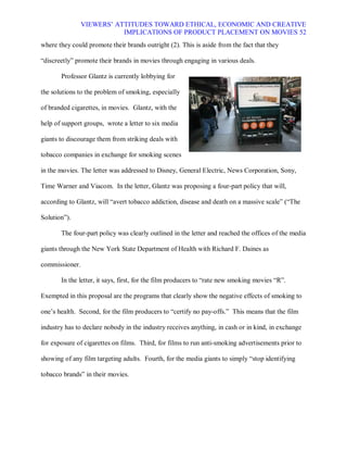VIEWERS¶ ATTITUDES TOWARD ETHICAL, ECONOMIC AND CREATIVE
                           IMPLICATIONS OF PRODUCT PLACEMENT ON MOVIES 52
where they could promote their brands outright (2). This is aside from the fact that they

³discreetly´ promote their brands in movies through engaging in various deals.

       Professor Glantz is currently lobbying for

the solutions to the problem of smoking, especially

of branded cigarettes, in movies. Glantz, with the

help of support groups, wrote a letter to six media

giants to discourage them from striking deals with

tobacco companies in exchange for smoking scenes

in the movies. The letter was addressed to Disney, General Electric, News Corporation, Sony,

Time Warner and Viacom. In the letter, Glantz was proposing a four-part policy that will,

according to Glantz, will ³avert tobacco addiction, disease and death on a massive scale´ (³The

Solution´).

       The four-part policy was clearly outlined in the letter and reached the offices of the media

giants through the New York State Department of Health with Richard F. Daines as

commissioner.

       In the letter, it says, first, for the film producers to ³rate new smoking movies ³R´.

Exempted in this proposal are the programs that clearly show the negative effects of smoking to

one¶s health. Second, for the film producers to ³certify no pay-offs.´ This means that the film

industry has to declare nobody in the industry receives anything, in cash or in kind, in exchange

for exposure of cigarettes on films. Third, for films to run anti-smoking advertisements prior to

showing of any film targeting adults. Fourth, for the media giants to simply ³stop identifying

tobacco brands´ in their movies.
 