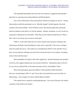 VIEWERS¶ ATTITUDES TOWARD ETHICAL, ECONOMIC AND CREATIVE
                          IMPLICATIONS OF PRODUCT PLACEMENT ON MOVIES 53



       The respondents/participants also have their own solution or suggestion about product

placement as a growing issue among marketers and film producers.

       First, some of them believe that some products should not be placed on movies. Among

these products which the participants see as ³ethically charged´ include cigarette, fast food,

condoms, beer and soft drinks. FGD 4-D believes that ³showing the people that a particular

brand of condoms works better is to fool the audience. Besides, sometimes, we can¶t avoid very

young kids watching movies with adults. When they see the condoms brand they ask `What is

that?¶ and it¶s not always easy to answer on-the-spot´

       FGD2-A, on the other hand, does not want to tolerate main characters ordering at fast

food because she thinks it has big influence on the viewer, especially if ³the viewer is hungry´

when he watches the movie. This remark was contradicted by FGD 2-E who said that ³If you

don¶t see any character ordering at any fast food, it means the movie is not realistic. Everybody

orders at fast food these days.´

       More participants are eager to offer other suggestions. Instead of banning some products

on movies, they suggest making some movie genres brand-free. Among these types of movies

are war movies, political film, environment-awareness movies, and children¶s films.

       Most of the participants agree that children¶s films should be totally brand-free.

However, one participant, FGD 1-C said, ³If you take away brands from movies for kids, it¶s

kinda boring. I can¶t imagine Toy Story without Mattel or Barbie.´

       This remark leaves a question worth pondering upon. Can a movie become a hit without

a mention of any brand in the market?
 