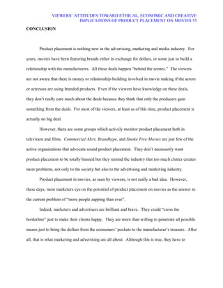 VIEWERS¶ ATTITUDES TOWARD ETHICAL, ECONOMIC AND CREATIVE
                          IMPLICATIONS OF PRODUCT PLACEMENT ON MOVIES 55
CONCLUSION



       Product placement is nothing new in the advertising, marketing and media industry. For

years, movies have been featuring brands either in exchange for dollars, or some just to build a

relationship with the manufacturers. All these deals happen ³behind the scenes.´ The viewers

are not aware that there is money or relationship-building involved in movie making if the actors

or actresses are using branded products. Even if the viewers have knowledge on these deals,

they don¶t really care much about the deals because they think that only the producers gain

something from the deals. For most of the viewers, at least as of this time, product placement is

actually no big deal.

       However, there are some groups which actively monitor product placement both in

television and films. Commercial Alert, Brandhype, and Smoke Free Movies are just few of the

active organizations that advocate sound product placement. They don¶t necessarily want

product placement to be totally banned but they remind the industry that too much clutter creates

more problems, not only to the society but also to the advertising and marketing industry.

       Product placement in movies, as seen by viewers, is not really a bad idea. However,

these days, most marketers eye on the potential of product placement on movies as the answer to

the current problem of ³more people zapping than ever´.

       Indeed, marketers and advertisers are brilliant and brave. They could ³cross the

borderline´ just to make their clients happy. They are more than willing to penetrate all possible

means just to bring the dollars from the consumers¶ pockets to the manufacturer¶s treasure. After

all, that is what marketing and advertising are all about. Although this is true, they have to
 
