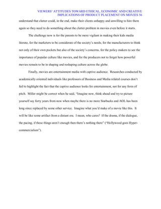 VIEWERS¶ ATTITUDES TOWARD ETHICAL, ECONOMIC AND CREATIVE
                          IMPLICATIONS OF PRODUCT PLACEMENT ON MOVIES 56
understand that clutter could, in the end, make their clients unhappy and unwilling to hire them

again so they need to do something about the clutter problem in movies even before it starts.

       The challenge now is for the parents to be more vigilant in making their kids media

literate, for the marketers to be considerate of the society¶s needs, for the manufacturers to think

not only of their own pockets but also of the society¶s concerns, for the policy makers to see the

importance of popular culture like movies, and for the producers not to forget how powerful

movies remain to be in shaping and reshaping culture across the globe.

       Finally, movies are entertainment media with captive audience. Researches conducted by

academically oriented individuals like professors of Business and Media related courses don¶t

fail to highlight the fact that the captive audience looks for entertainment, not for any form of

pitch. Miller might be correct when he said, ³Imagine now, think ahead and try to picture

yourself say forty years from now when maybe there is no more Starbucks and AOL has been

long since replaced by some other service. Imagine what you¶d make of a movie like this. It

will be like some artifact from a distant era. I mean, who cares? If the drama, if the dialogue,

the pacing, if these things aren¶t enough then there¶s nothing there´ (³Hollywood goes Hyper-

commercialism´).
 