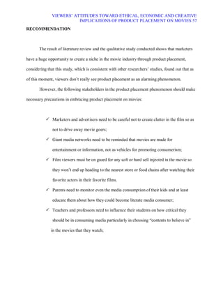 VIEWERS¶ ATTITUDES TOWARD ETHICAL, ECONOMIC AND CREATIVE
                          IMPLICATIONS OF PRODUCT PLACEMENT ON MOVIES 57
RECOMMENDATION



       The result of literature review and the qualitative study conducted shows that marketers

have a huge opportunity to create a niche in the movie industry through product placement,

considering that this study, which is consistent with other researchers¶ studies, found out that as

of this moment, viewers don¶t really see product placement as an alarming phenomenon.

       However, the following stakeholders in the product placement phenomenon should make

necessary precautions in embracing product placement on movies:



            Marketers and advertisers need to be careful not to create clutter in the film so as

               not to drive away movie goers;

            Giant media networks need to be reminded that movies are made for

               entertainment or information, not as vehicles for promoting consumerism;

            Film viewers must be on guard for any soft or hard sell injected in the movie so

               they won¶t end up heading to the nearest store or food chains after watching their

               favorite actors in their favorite films.

            Parents need to monitor even the media consumption of their kids and at least

               educate them about how they could become literate media consumer;

            Teachers and professors need to influence their students on how critical they

               should be in consuming media particularly in choosing ³contents to believe in´

              in the movies that they watch;
 