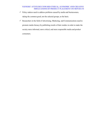 VIEWERS¶ ATTITUDES TOWARD ETHICAL, ECONOMIC AND CREATIVE
              IMPLICATIONS OF PRODUCT PLACEMENT ON MOVIES 58
 Policy makers need to address problems caused by media and businessmen,

   taking the common good, not the selected groups, as the basis.

 Researchers in the field of Advertising, Marketing, and Communications need to

   promote media literacy by publishing results of their studies in order to make the

   society more informed, more critical, and more responsible media and product

   consumers.
 