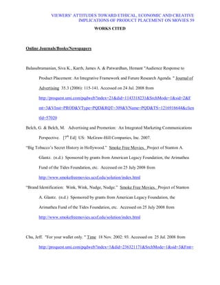 VIEWERS¶ ATTITUDES TOWARD ETHICAL, ECONOMIC AND CREATIVE
                         IMPLICATIONS OF PRODUCT PLACEMENT ON MOVIES 59
                                     WORKS CITED



Online Journals/Books/Newspapers



Balasubramanian, Siva K., Karrh, James A.  Patwardhan, Hemant Audience Response to

       Product Placement: An Integrative Framework and Future Research Agenda.  Journal of

       Advertising 35.3 (2006): 115-141. Accessed on 24 Jul. 2008 from

       http://proquest.umi.com/pqdweb?index=21did=1143318231SrchMode=1sid=2F

       mt=3VInst=PRODVType=PQDRQT=309VName=PQDTS=1216916644clien

       tId=57020

Belch, G.  Belch, M. Advertising and Promotion: An Integrated Marketing Communications

       Perspective. [7th Ed] US: McGraw-Hill Companies, Inc. 2007.

³Big Tobacco¶s Secret History in Hollywood.´ Smoke Free Movies. Project of Stanton A.

       Glantz. (n.d.) Sponsored by grants from American Legacy Foundation, the Arimathea

       Fund of the Tides Foundation, etc. Accessed on 25 July 2008 from

       http://www.smokefreemovies.ucsf.edu/solution/index.html

³Brand Identification: Wink, Wink, Nudge, Nudge.´ Smoke Free Movies. Project of Stanton

       A. Glantz. (n.d.) Sponsored by grants from American Legacy Foundation, the

       Arimathea Fund of the Tides Foundation, etc. Accessed on 25 July 2008 from

       http://www.smokefreemovies.ucsf.edu/solution/index.html



Chu, Jeff. For your wallet only.  Time 18 Nov. 2002: 93. Accessed on 25 Jul. 2008 from

       http://proquest.umi.com/pqdweb?index=1did=236321171SrchMode=1sid=3Fmt=
 