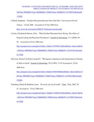 VIEWERS¶ ATTITUDES TOWARD ETHICAL, ECONOMIC AND CREATIVE
                         IMPLICATIONS OF PRODUCT PLACEMENT ON MOVIES 60
       3VInst=PRODVType=PQDRQT=309VName=PQDTS=1217005576clientId

       =57020

Clifford, Stephanie. ³Product Placement Becomes Part of the Plot.´ International Herald

       Tribune. 14 July 2008. Accessed on 25 July 2008 from

       http://www.iht.com/articles/2008/07/14/business/product.php

Cowley, Elizabeth  Barron, Chris. ³When Product Placement Goes Wrong: The effects of

       Program Liking and Placement Prominence.´ Journal of Advertising 37.1 (2008): 89-

       98. Accessed on 24 Jul. 2008 from

       http://proquest.umi.com/pqdweb?index=3did=1474598171SrchMode=1sid=6Fmt

       =3VInst=PRODVType=PQDRQT=309VName=PQDTS=1216912417clientI

       d=57020

DeLorme, Denise E  Reid, Leonard N. Moviegoers' experiences and interpretations of brands

       in films revisited.´ Journal of Advertising 28.2 (1999): 71-95 Accessed on 24 Jul.

       2008 from

       http://proquest.umi.com/pqdweb?index=8did=45065944SrchMode=1sid=6Fmt=4

       VInst=PRODVType=PQDRQT=309VName=PQDTS=1216938140clientId=

       57020b

Eisenberg, Daniel  Bradford, Laura. It's an ad, ad, ad, ad world.  Time 2 Sep. 2002: 38-

       41. Accessed on 25 Jul. 2008 from

       http://proquest.umi.com/pqdweb?index=38did=156068231SrchMode=1sid=2Fmt

       =3VInst=PRODVType=PQDRQT=309VName=PQDTS=1217004677clientI

       d=57020
 