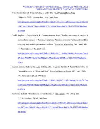 VIEWERS¶ ATTITUDES TOWARD ETHICAL, ECONOMIC AND CREATIVE
                          IMPLICATIONS OF PRODUCT PLACEMENT ON MOVIES 61
FED: Call to ban soft drink marketing to under-16s.  AAP General News Wire

       29 October 2007 1. Accessed on 1 Aug. 2008 from

       http://proquest.umi.com/pqdweb?index=7did=1373653311SrchMode=1sid=3Fmt

       =3VInst=PRODVType=PQDRQT=309VName=PQDTS=1217573829clientI

       d=57020

Gould, Stephen J., Gupta, Pola B.  Grabner-Krauter, Sonja. Product placements in movies: A

       cross-cultural analysis of Austrian, French and American consumers' attitudes toward this

       emerging, international promotional medium.  Journal of Advertising 29.4 (2000): 41-

       58. Accessed on 24 Jul. 2008 from

       http://proquest.umi.com/pqdweb?index=7did=70171184SrchMode=1sid=6Fmt=6

       VInst=PRODVType=PQDRQT=309VName=PQDTS=1216938140clientId=

       57020

Hudson, Simon , Hudson, David,  Peloza, John. Meet the Parents: A Parents' Perspective on

       Product Placement in Children's Films. Journal of Business Ethics 80.2 (2008): 289-

       304. Accessed on 24 Jul. 2008 from

       http://proquest.umi.com/pqdweb?index=2did=1483507211SrchMode=1sid=3Fmt

       =6VInst=PRODVType=PQDRQT=309VName=PQDTS=1216911019clientI

       d=57020

Koszarski, Richard. Introduction: Movie Business.  Film History 19.3 (2007): 211-

       212. Accessed on 28 Jul. 2008 from

       http://proquest.umi.com/pqdweb?index=24did=1370471801SrchMode=1sid=10F

       mt=3VInst=PRODVType=PQDRQT=309VName=PQDTS=1217263304clien

       tId=57020
 