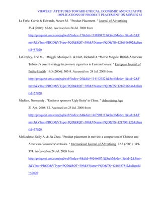 VIEWERS¶ ATTITUDES TOWARD ETHICAL, ECONOMIC AND CREATIVE
                         IMPLICATIONS OF PRODUCT PLACEMENT ON MOVIES 62
La Ferle, Carrie  Edwards, Steven M. Product Placement.  Journal of Advertising

       35.4 (2006): 65-86. Accessed on 24 Jul. 2008 from

       http://proquest.umi.com/pqdweb?index=17did=1188891731SrchMode=1sid=2F

       mt=3VInst=PRODVType=PQDRQT=309VName=PQDTS=1216916502clien

       tId=57020

LeGresley, Eric M., Muggli, Monique E.  Hurt, Richard D. ³Movie Moguls: British American

       Tobacco's covert strategy to promote cigarettes in Eastern Europe.  European Journal of

       Public Health 16.5 (2006): 505-8. Accessed on 24 Jul. 2008 from

       http://proquest.umi.com/pqdweb?index=20did=1141029221SrchMode=1sid=2F

       mt=6VInst=PRODVType=PQDRQT=309VName=PQDTS=1216916644clien

       tId=57020

Madden, Normandy . Unilever sponsors 'Ugly Betty' in China.  Advertising Age

       21 Apr. 2008: 12. Accessed on 25 Jul. 2008 from

       http://proquest.umi.com/pqdweb?index=64did=1467901111SrchMode=1sid=1F

       mt=3VInst=PRODVType=PQDRQT=309VName=PQDTS=1217001122clien

       tId=57020

McKechnie, Sally A.  Jia Zhou. Product placement in movies: a comparison of Chinese and

       American consumers' attitudes.  International Journal of Advertising 22.3 (2003): 349-

       374. Accessed on 24 Jul. 2008 from

       http://proquest.umi.com/pqdweb?index=9did=405666871SrchMode=1sid=2Fmt=

       2VInst=PRODVType=PQDRQT=309VName=PQDTS=1216937842clientId

       =57020
 