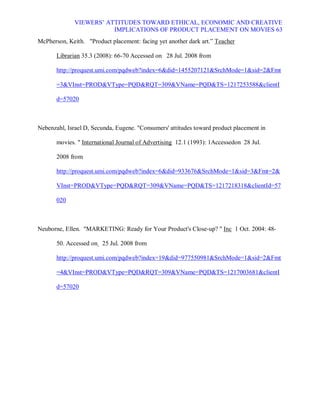 VIEWERS¶ ATTITUDES TOWARD ETHICAL, ECONOMIC AND CREATIVE
                         IMPLICATIONS OF PRODUCT PLACEMENT ON MOVIES 63
McPherson, Keith. Product placement: facing yet another dark art.´ Teacher

       Librarian 35.3 (2008): 66-70 Accessed on 28 Jul. 2008 from

       http://proquest.umi.com/pqdweb?index=6did=1455207121SrchMode=1sid=2Fmt

       =3VInst=PRODVType=PQDRQT=309VName=PQDTS=1217253588clientI

       d=57020



Nebenzahl, Israel D, Secunda, Eugene. Consumers' attitudes toward product placement in

       movies.  International Journal of Advertising 12.1 (1993): 1Accessedon 28 Jul.

       2008 from

       http://proquest.umi.com/pqdweb?index=6did=933676SrchMode=1sid=3Fmt=2

       VInst=PRODVType=PQDRQT=309VName=PQDTS=1217218318clientId=57

       020



Neuborne, Ellen. MARKETING: Ready for Your Product's Close-up?  Inc 1 Oct. 2004: 48-

       50. Accessed on 25 Jul. 2008 from

       http://proquest.umi.com/pqdweb?index=19did=977550981SrchMode=1sid=2Fmt

       =4VInst=PRODVType=PQDRQT=309VName=PQDTS=1217003681clientI

       d=57020
 