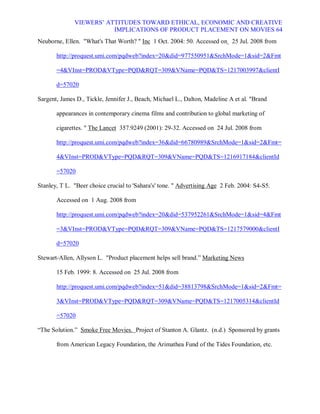 VIEWERS¶ ATTITUDES TOWARD ETHICAL, ECONOMIC AND CREATIVE
                         IMPLICATIONS OF PRODUCT PLACEMENT ON MOVIES 64
Neuborne, Ellen. What's That Worth?  Inc 1 Oct. 2004: 50. Accessed on 25 Jul. 2008 from

       http://proquest.umi.com/pqdweb?index=20did=977550951SrchMode=1sid=2Fmt

       =4VInst=PRODVType=PQDRQT=309VName=PQDTS=1217003997clientI

       d=57020

Sargent, James D., Tickle, Jennifer J., Beach, Michael L., Dalton, Madeline A et al. Brand

       appearances in contemporary cinema films and contribution to global marketing of

       cigarettes.  The Lancet 357.9249 (2001): 29-32. Accessed on 24 Jul. 2008 from

       http://proquest.umi.com/pqdweb?index=36did=66780989SrchMode=1sid=2Fmt=

       4VInst=PRODVType=PQDRQT=309VName=PQDTS=1216917184clientId

       =57020

Stanley, T L. Beer choice crucial to 'Sahara's' tone.  Advertising Age 2 Feb. 2004: S4-S5.

       Accessed on 1 Aug. 2008 from

       http://proquest.umi.com/pqdweb?index=20did=537952261SrchMode=1sid=4Fmt

       =3VInst=PRODVType=PQDRQT=309VName=PQDTS=1217579000clientI

       d=57020

Stewart-Allen, Allyson L. Product placement helps sell brand.´ Marketing News

       15 Feb. 1999: 8. Accessed on 25 Jul. 2008 from

       http://proquest.umi.com/pqdweb?index=51did=38813798SrchMode=1sid=2Fmt=

       3VInst=PRODVType=PQDRQT=309VName=PQDTS=1217005314clientId

       =57020

³The Solution.´ Smoke Free Movies. Project of Stanton A. Glantz. (n.d.) Sponsored by grants

       from American Legacy Foundation, the Arimathea Fund of the Tides Foundation, etc.
 