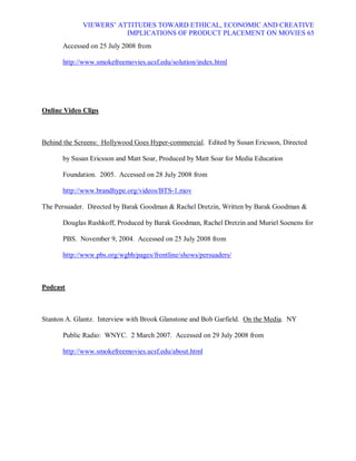 VIEWERS¶ ATTITUDES TOWARD ETHICAL, ECONOMIC AND CREATIVE
                        IMPLICATIONS OF PRODUCT PLACEMENT ON MOVIES 65
      Accessed on 25 July 2008 from

      http://www.smokefreemovies.ucsf.edu/solution/index.html




Online Video Clips



Behind the Screens: Hollywood Goes Hyper-commercial. Edited by Susan Ericsson, Directed

      by Susan Ericsson and Matt Soar, Produced by Matt Soar for Media Education

      Foundation. 2005. Accessed on 28 July 2008 from

      http://www.brandhype.org/videos/BTS-1.mov

The Persuader. Directed by Barak Goodman  Rachel Dretzin, Written by Barak Goodman 

      Douglas Rushkoff, Produced by Barak Goodman, Rachel Dretzin and Muriel Soenens for

      PBS. November 9, 2004. Accessed on 25 July 2008 from

      http://www.pbs.org/wgbh/pages/frontline/shows/persuaders/



Podcast



Stanton A. Glantz. Interview with Brook Glanstone and Bob Garfield. On the Media. NY

      Public Radio: WNYC. 2 March 2007. Accessed on 29 July 2008 from

      http://www.smokefreemovies.ucsf.edu/about.html
 
