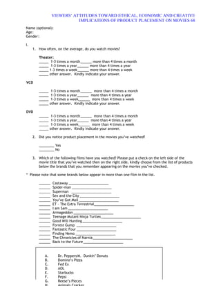 VIEWERS¶ ATTITUDES TOWARD ETHICAL, ECONOMIC AND CREATIVE
                            IMPLICATIONS OF PRODUCT PLACEMENT ON MOVIES 68
Name (optional):
Age :
Gender :

I.
     1. How often, on the average, do you watch movies?

        Theater:
        _____ 1-3 times a month ______ more than 4 times a month
        _____ 1-3 times a year ______ more than 4 times a year
        _____ 1-3 times a week ______ more than 4 times a week
        _____ other answer. Kindly indicate your answer.

VCD

        _____ 1-3 times a month ______ more than 4 times a month
        _____ 1-3 times a year ______ more than 4 times a year
        _____ 1-3 times a week______ more than 4 times a week
        _____ other answer. Kindly indicate your answer.

DVD
        _____ 1-3 times a month ______ more than 4 times a month
        _____ 1-3 times a year ______ more than 4 times a year
        _____ 1-3 times a week______ more than 4 times a week
        _____ other answer. Kindly indicate your answer.

     2. Did you notice product placement in the movies you·ve watched?

        ________ Yes
        ________ No

     3. Which of the following films have you watched? Please put a check on the left side of the
        movie title that you·ve watched then on the right side, kindly choose from the list of products
        below the brands that you remember appearing on the movies you·ve checked.

* Please note that some brands below appear in more than one film in the list.

        ______   Castaway _____________________
        ______   Spider-man _____________________
        ______   Superman _____________________
        ______   Sex and the City _____________________
        ______   You·ve Got Mail _____________________
        ______   ET ² The Extra Terrestrial _____________________
        ______   I am Sam _____________________
        ______   Armageddon _____________________
        ______   Teenage Mutant Ninja Turtles _____________________
        ______   Good Will Hunting _____________________
        ______   Forrest Gump _____________________
        ______   Fantastic Four _____________________
        ______   Finding Nemo _____________________
        ______   The Chronicles of Narnia _____________________
        ______   Back to the Future _____________________


            A.      Dr. Peppers M. Dunkin· Donuts
            B.      Domino·s Pizza
            C.      Fed Ex
            D.      AOL
            E.      Starbucks
            F.      Pepsi
            G.      Reese·s Pieces
 