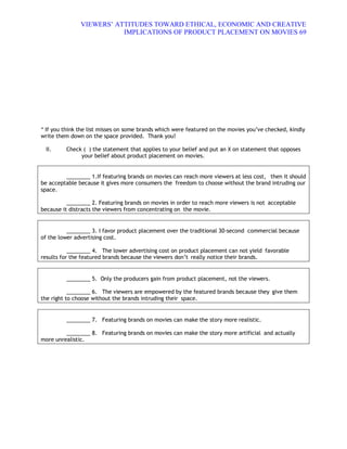 VIEWERS¶ ATTITUDES TOWARD ETHICAL, ECONOMIC AND CREATIVE
                          IMPLICATIONS OF PRODUCT PLACEMENT ON MOVIES 69




* If you think the list misses on some brands which were featured on the movies you·ve checked, kindly
write them down on the space provided. Thank you!

 II.     Check ( ) the statement that applies to your belief and put an X on statement that opposes
              your belief about product placement on movies.


         ________ 1.If featuring brands on movies can reach more viewers at less cost, then it should
be acceptable because it gives more consumers the freedom to choose without the brand intruding our
space.

          ________ 2. Featuring brands on movies in order to reach more viewers is not acceptable
because it distracts the viewers from concentrating on the movie.


          ________ 3. I favor product placement over the traditional 30-second commercial because
of the lower advertising cost.

           ________ 4. The lower advertising cost on product placement can not yield favorable
results for the featured brands because the viewers don·t really notice their brands.


         ________ 5. Only the producers gain from product placement, not the viewers.

           ________ 6. The viewers are empowered by the featured brands because they give them
the right to choose without the brands intruding their space.


         ________ 7. Featuring brands on movies can make the story more realistic.

         ________ 8. Featuring brands on movies can make the story more artificial and actually
more unrealistic.
 