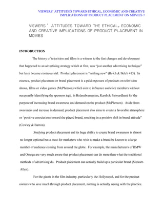 VIEWERS¶ ATTITUDES TOWARD ETHICAL, ECONOMIC AND CREATIVE
                           IMPLICATIONS OF PRODUCT PLACEMENT ON MOVIES 7


       VIEWERSd ATTITUDES TOWARD THE ETHICAL, ECONOMIC
       AND CREATIVE IMPLICATIONS OF PRODUCT PLACEMENT IN
       MOVIES



INTRODUCTION

          The history of television and films is a witness to the fast changes and development

that happened to an advertising strategy which at first, was ³just another advertising technique´

but later became controversial. Product placement is ³nothing new´ (Belch & Belch 413). In

essence, product placement or brand placement is a paid exposure of products on television

shows, films or video games (McPherson) which aim to influence audience members without

necessarily identifying the sponsors (qtd. in Balasubramanian, Karrh & Patwardhan) for the

purpose of increasing brand awareness and demand on the product (McPherson). Aside from

awareness and increase in demand, product placement also aims to create a favorable atmosphere

or ³positive associations toward the placed brand, resulting in a positive shift in brand attitude´

(Cowley & Barron).

           Studying product placement and its huge ability to create brand awareness is almost

no longer optional but a must for marketers who wish to make a brand be known to a large

number of audience coming from around the globe. For example, the manufacturers of BMW

and Omega are very much aware that product placement can do more than what the traditional

methods of advertising do. Product placement can actually build up a particular brand (Stewart-

Allen).

           For the giants in the film industry, particularly the Hollywood, and for the product

owners who save much through product placement, nothing is actually wrong with the practice.
 