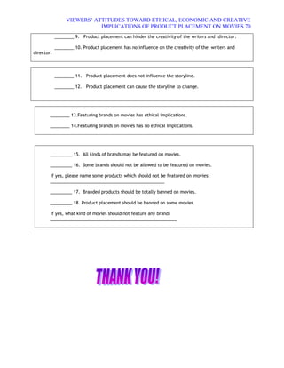 VIEWERS¶ ATTITUDES TOWARD ETHICAL, ECONOMIC AND CREATIVE
                            IMPLICATIONS OF PRODUCT PLACEMENT ON MOVIES 70
            ________ 9. Product placement can hinder the creativity of the writers and director.

            ________ 10. Product placement has no influence on the creativity of the writers and
director.



            ________ 11. Product placement does not influence the storyline.

            ________ 12. Product placement can cause the storyline to change.




        ________ 13.Featuring brands on movies has ethical implications.

        ________ 14.Featuring brands on movies has no ethical implications.




        _________ 15. All kinds of brands may be featured on movies.

        _________ 16. Some brands should not be allowed to be featured on movies.

        If yes, please name some products which should not be featured on movies:
        _______________________________________________

        _________ 17. Branded products should be totally banned on movies.

        _________ 18. Product placement should be banned on some movies.

        If yes, what kind of movies should not feature any brand?
        ____________________________________________________
 