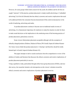 VIEWERS¶ ATTITUDES TOWARD ETHICAL, ECONOMIC AND CREATIVE
                           IMPLICATIONS OF PRODUCT PLACEMENT ON MOVIES 8
However, for some groups which claim concern for the youth, the children and for all who are

caught ³unaware´ of this practice, product placement is simply stealth advertising or ³embedded

advertising´ (La Ferle & Edwards) that has ethical, economic and creative implications that need

to be addressed before the consumers become desensitized of this controversial practice in the

world of marketing, advertising and media.

         As product placements continue to become next-to-traditional media in terms of

advertising, it is of paramount importance for marketers to study the situation in order for them

to make sound decisions on the implications in the marketing arena of the booming practice of

product placement, particularly in movies.

         Some viewers find product placement acceptable although with the exemption of

ethically-charged products (Hudson, Hudson & Peloza 299; Gould, Gupta & Grabner-Krauter

43). Some viewers think that product placement is ³cheating´ and therefore should be totally

banned (qtd. in Gould, Gupta & Grabner-Krauter 43).

         This paper attempts to derive sound conclusions from the comprehensive review of the

plethora of studies and literature that discusses the ethical, economic and creative implications of

product placement particularly in movies.

Using a qualitative study, particularly through online focus-group discussions (FGDs), and one-

shot survey, the researcher intends to do introspection on the viewers¶ attitudes toward the

ethical, economic and creative implications of product placement in movies.
 