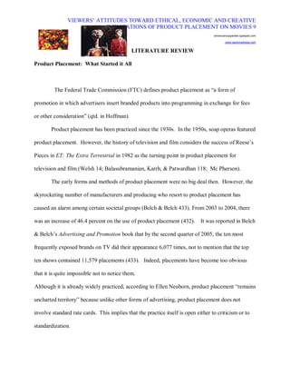 VIEWERS¶ ATTITUDES TOWARD ETHICAL, ECONOMIC AND CREATIVE
                           IMPLICATIONS OF PRODUCT PLACEMENT ON MOVIES 9
                                                                                   americancopywriter.typepad.com

                                                                                           www.tastymadness.com


                                             LITERATURE REVIEW

Product Placement: What Started it All



         The Federal Trade Commission (FTC) defines product placement as ³a form of

promotion in which advertisers insert branded products into programming in exchange for fees

or other consideration´ (qtd. in Hoffman).

       Product placement has been practiced since the 1930s. In the 1950s, soap operas featured

product placement. However, the history of television and film considers the success of Reese¶s

Pieces in ET: The Extra Terrestrial in 1982 as the turning point in product placement for

television and film (Welsh 14; Balasubramanian, Karrh, & Patwardhan 118; Mc Pherson).

       The early forms and methods of product placement were no big deal then. However, the

skyrocketing number of manufacturers and producing who resort to product placement has

caused an alarm among certain societal groups (Belch & Belch 433). From 2003 to 2004, there

was an increase of 46.4 percent on the use of product placement (432).       It was reported in Belch

& Belch¶s Advertising and Promotion book that by the second quarter of 2005, the ten most

frequently exposed brands on TV did their appearance 6,077 times, not to mention that the top

ten shows contained 11,579 placements (433). Indeed, placements have become too obvious

that it is quite impossible not to notice them.

Although it is already widely practiced, according to Ellen Neuborn, product placement ³remains

uncharted territory´ because unlike other forms of advertising, product placement does not

involve standard rate cards. This implies that the practice itself is open either to criticism or to

standardization.
 