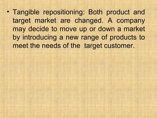 Tangible repositioning: Both product and target market are changed. A company may decide to move up or down a market by introducing a new range of products to meet the needs of the  target customer. 