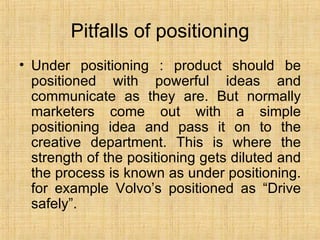 Pitfalls of positioning Under positioning : product should be positioned with powerful ideas and communicate as they are. But normally marketers come out with a simple positioning idea and pass it on to the creative department. This is where the strength of the positioning gets diluted and the process is known as under positioning. for example Volvo’s positioned as “Drive safely”. 