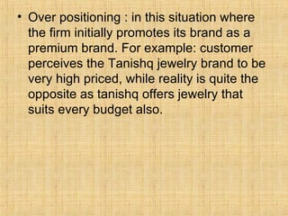 Over positioning : in this situation where the firm initially promotes its brand as a premium brand. For example: customer perceives the Tanishq jewelry brand to be very high priced, while reality is quite the opposite as tanishq offers jewelry that suits every budget also. 