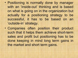 Positioning is normally done by manager with an ‘inside-out’ thinking and is based on what is going on in the organization but actually for a positioning strategy to be successful, it has to be based on an ‘outside-in’ strategy. Companies often position their product such that it helps them achieve short-term sales and profit but positioning has to be done keeping in mind long term gains in the market and short term gains.  