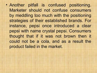Another pitfall is confused positioning. Marketer should not confuse consumers by meddling too much with the positioning strategies of their established brands. For instance, pepsi once introduced a clear pepsi with name crystal pepsi. Consumers thought that if it was not brown then it could not be a cola, and as a result the product failed in the market. 