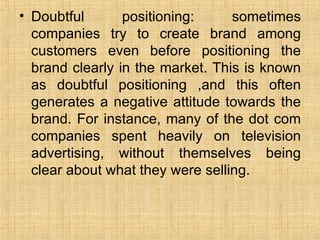 Doubtful positioning: sometimes companies try to create brand among customers even before positioning the brand clearly in the market. This is known as doubtful positioning ,and this often generates a negative attitude towards the brand. For instance, many of the dot com companies spent heavily on television advertising, without themselves being clear about what they were selling. 