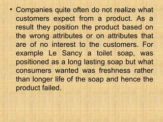 Companies quite often do not realize what customers expect from a product. As a result they position the product based on the wrong attributes or on attributes that are of no interest to the customers. For example Le Sancy a toilet soap, was positioned as a long lasting soap but what consumers wanted was freshness rather than longer life of the soap and hence the product failed. 
