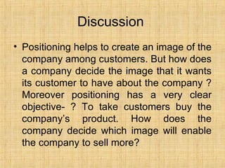 Discussion  Positioning helps to create an image of the company among customers. But how does a company decide the image that it wants its customer to have about the company ? Moreover positioning has a very clear objective- ? To take customers buy the company’s product. How does the company decide which image will enable the company to sell more? 
