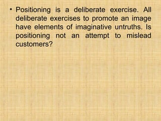 Positioning is a deliberate exercise. All deliberate exercises to promote an image have elements of imaginative untruths. Is positioning not an attempt to mislead customers? 