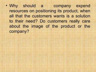 Why should a  company expend resources on positioning its product, when all that the customers wants is a solution to their need? Do customers really care about the image of the product or the company? 