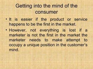 Getting into the mind of the consumer It is easier if the product or service happens to be the first in the market. However, not everything is lost if a marketer is not the first in the market the marketer needs to make attempt to occupy a unique position in the customer’s mind. 