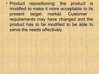 Product repositioning: the product is modified to make it more acceptable to its present target market. Customer  requirements may have changed and the product has to be modified to be able to serve the needs effectively. 
