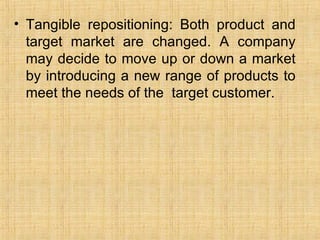 <ul><li>Tangible repositioning: Both product and target market are changed. A company may decide to move up or down a mark...