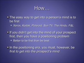How… The easy way to get into a person’s mind is to be first Xerox ,  Kodak ,  Polaroid, Sun TV, The Hindu, F&L If you didn’t get into the mind of your prospect first, then you have a positioning problem Better to be first than be best In the positioning era, you must, however, be  first to get into the prospect’s mind 