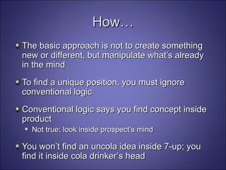 How… The basic approach is not to create something new or different, but manipulate what’s already in the mind To find a unique position, you must ignore conventional logic Conventional logic says you find concept inside product Not true; look inside prospect’s mind You won’t find an uncola idea inside 7-up; you find it inside cola drinker’s head 