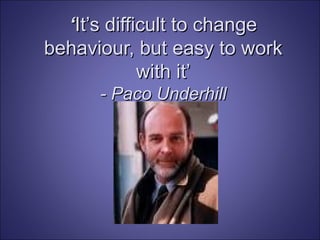 ‘ It’s difficult to change behaviour, but easy to work with it’ - Paco Underhill 