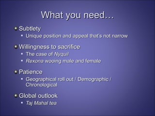 What you need… Subtlety Unique position and appeal that’s not narrow Willingness to sacrifice The case of  Nyquil Rexona  wooing male and female   Patience Geographical roll out / Demographic / Chronological   Global outlook Taj Mahal tea   